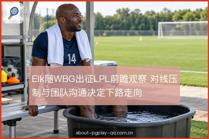 Elk随WBG出征LPL前瞻观察 对线压制与团队沟通决定下路走向