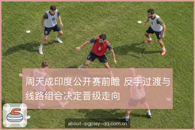 周天成印度公开赛前瞻 反手过渡与线路组合决定晋级走向